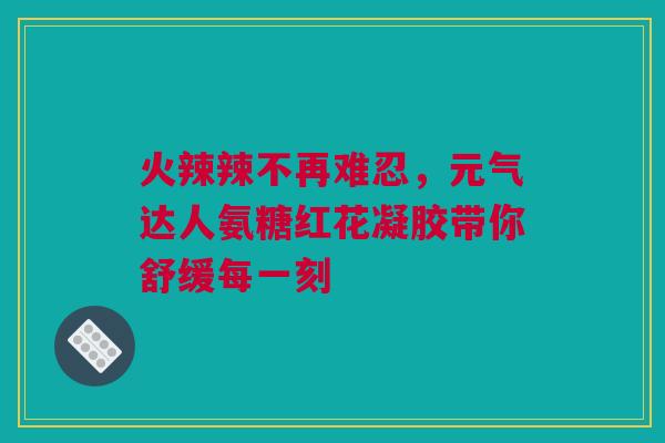 火辣辣不再难忍，元气达人氨糖红花凝胶带你舒缓每一刻