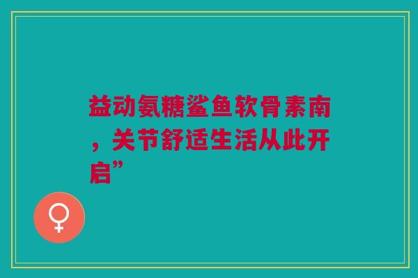 益动氨糖鲨鱼软骨素南，关节舒适生活从此开启”