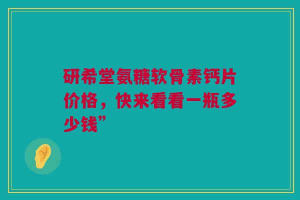 研希堂氨糖软骨素钙片价格，快来看看一瓶多少钱”