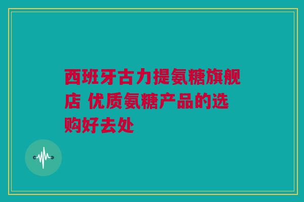 西班牙古力提氨糖旗舰店 优质氨糖产品的选购好去处