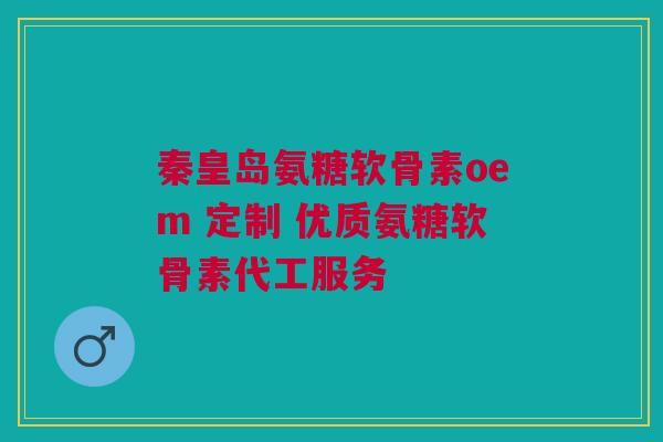 秦皇岛氨糖软骨素oem 定制 优质氨糖软骨素代工服务