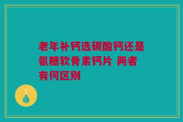 老年补钙选碳酸钙还是氨糖软骨素钙片 两者有何区别