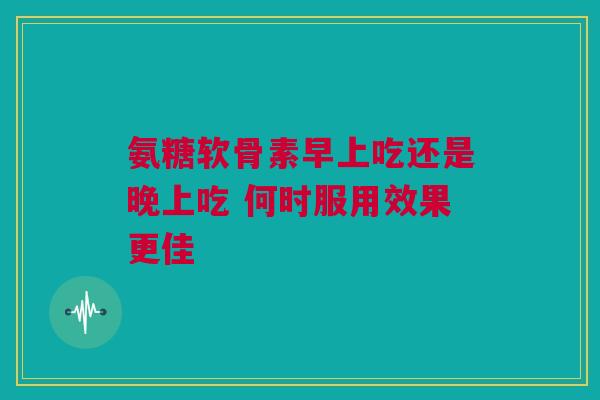 氨糖软骨素早上吃还是晚上吃 何时服用效果更佳
