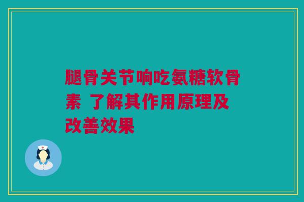腿骨关节响吃氨糖软骨素 了解其作用原理及改善效果