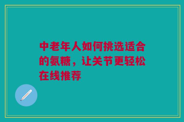 中老年人如何挑选适合的氨糖，让关节更轻松在线推荐