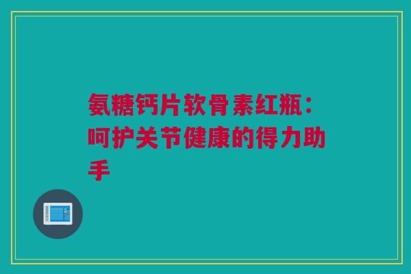 氨糖钙片软骨素红瓶：呵护关节健康的得力助手