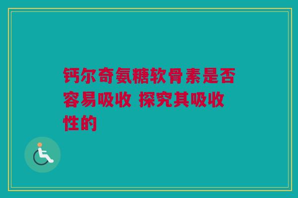 钙尔奇氨糖软骨素是否容易吸收 探究其吸收性的