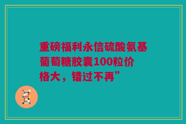 重磅福利永信硫酸氨基葡萄糖胶囊100粒价格大，错过不再”