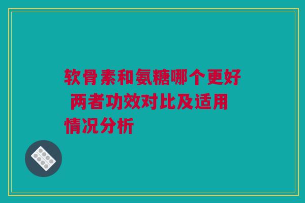 软骨素和氨糖哪个更好 两者功效对比及适用情况分析
