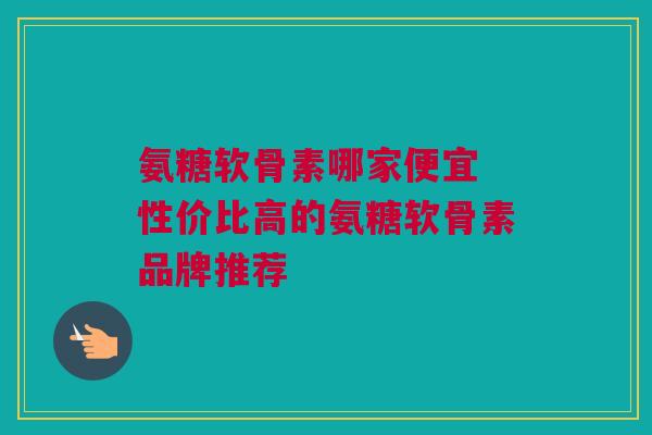 氨糖软骨素哪家便宜 性价比高的氨糖软骨素品牌推荐