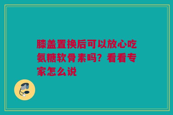 膝盖置换后可以放心吃氨糖软骨素吗？看看专家怎么说