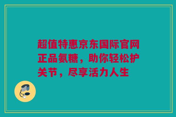 超值特惠京东国际官网正品氨糖，助你轻松护关节，尽享活力人生