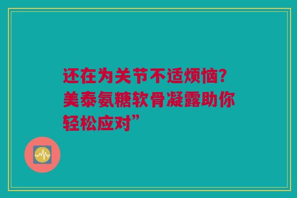 还在为关节不适烦恼？美泰氨糖软骨凝露助你轻松应对”