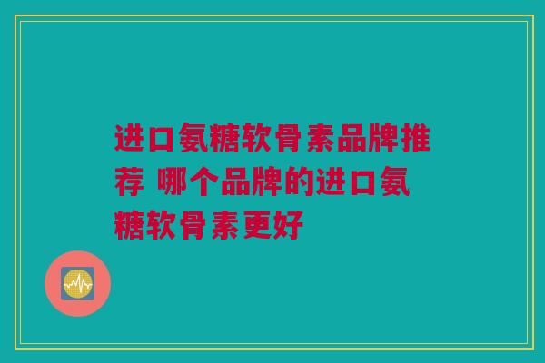 进口氨糖软骨素品牌推荐 哪个品牌的进口氨糖软骨素更好