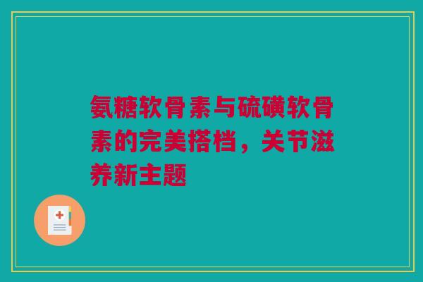 氨糖软骨素与硫磺软骨素的完美搭档，关节滋养新主题