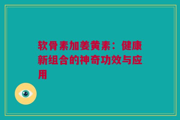 软骨素加姜黄素：健康新组合的神奇功效与应用