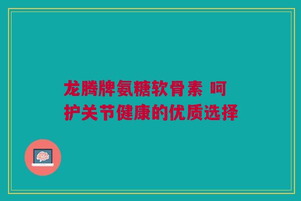龙腾牌氨糖软骨素 呵护关节健康的优质选择