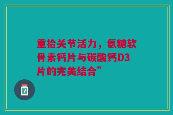 重拾关节活力，氨糖软骨素钙片与碳酸钙D3片的完美结合”