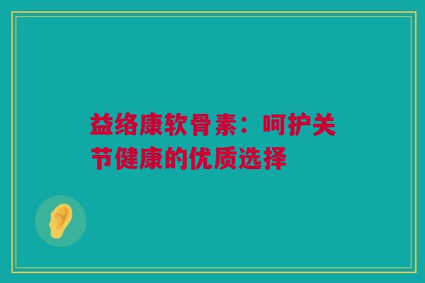 益络康软骨素：呵护关节健康的优质选择