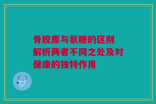 骨胶原与氨糖的区别 解析两者不同之处及对健康的独特作用
