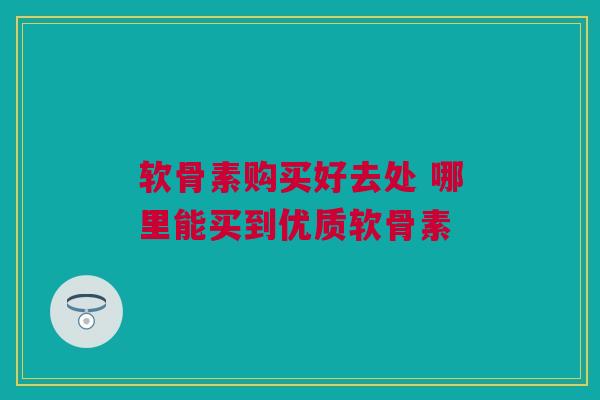 软骨素购买好去处 哪里能买到优质软骨素