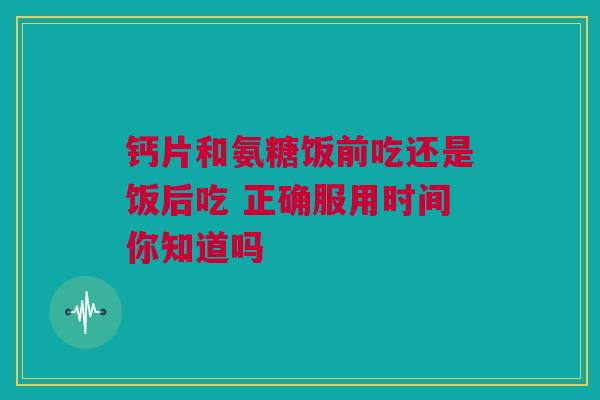 钙片和氨糖饭前吃还是饭后吃 正确服用时间你知道吗