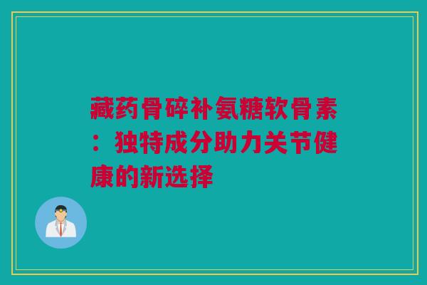 藏药骨碎补氨糖软骨素：独特成分助力关节健康的新选择