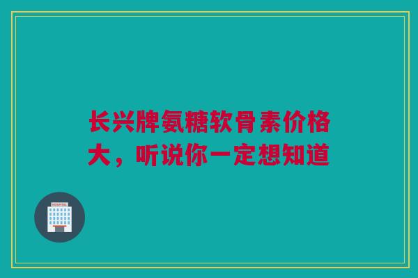 长兴牌氨糖软骨素价格大，听说你一定想知道