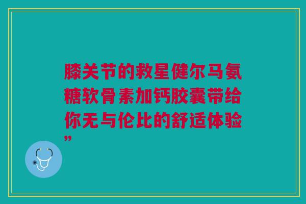 膝关节的救星健尔马氨糖软骨素加钙胶囊带给你无与伦比的舒适体验”