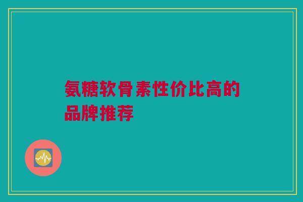 氨糖软骨素性价比高的品牌推荐