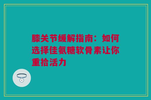 膝关节缓解指南：如何选择佳氨糖软骨素让你重拾活力