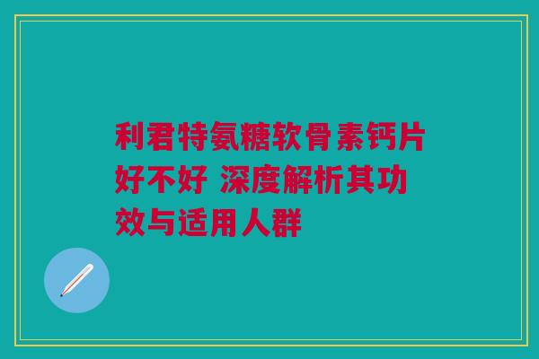 利君特氨糖软骨素钙片好不好 深度解析其功效与适用人群