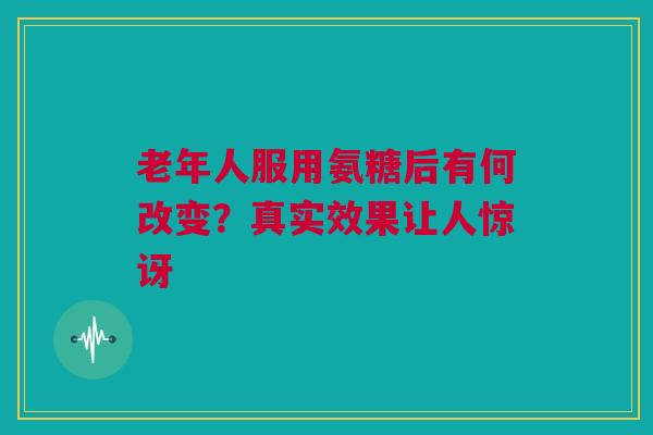老年人服用氨糖后有何改变？真实效果让人惊讶