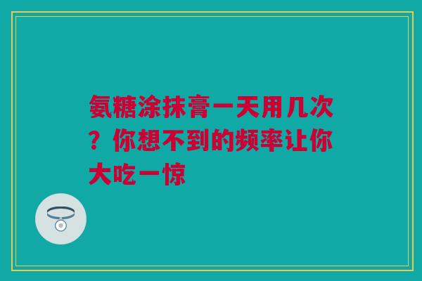 氨糖涂抹膏一天用几次？你想不到的频率让你大吃一惊