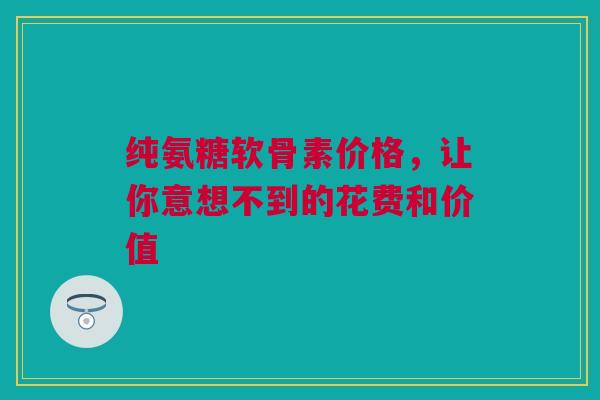 纯氨糖软骨素价格，让你意想不到的花费和价值