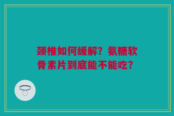 颈椎如何缓解？氨糖软骨素片到底能不能吃？