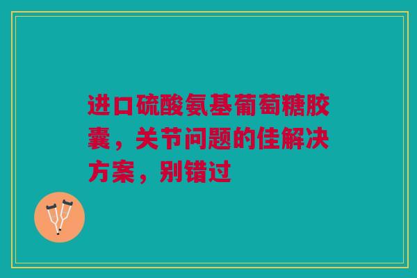 进口硫酸氨基葡萄糖胶囊，关节问题的佳解决方案，别错过
