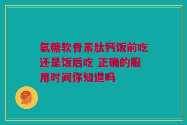 氨糖软骨素肽钙饭前吃还是饭后吃 正确的服用时间你知道吗