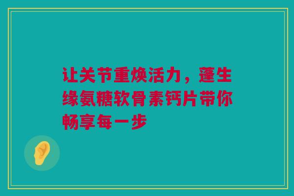 让关节重焕活力，蓬生缘氨糖软骨素钙片带你畅享每一步