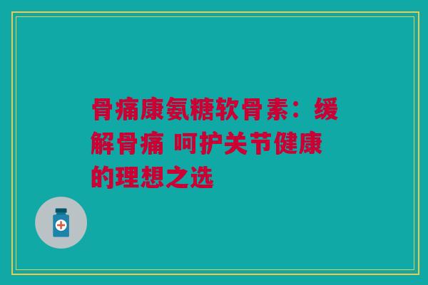 骨痛康氨糖软骨素：缓解骨痛 呵护关节健康的理想之选