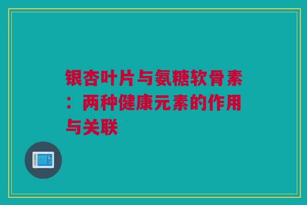 银杏叶片与氨糖软骨素：两种健康元素的作用与关联