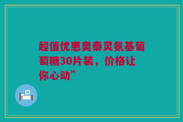 超值优惠奥泰灵氨基葡萄糖30片装，价格让你心动”