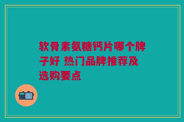 软骨素氨糖钙片哪个牌子好 热门品牌推荐及选购要点