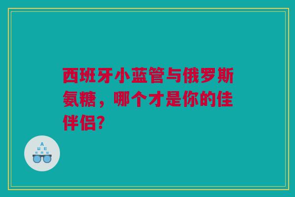西班牙小蓝管与俄罗斯氨糖，哪个才是你的佳伴侣？