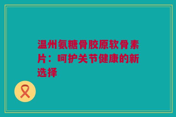 温州氨糖骨胶原软骨素片：呵护关节健康的新选择