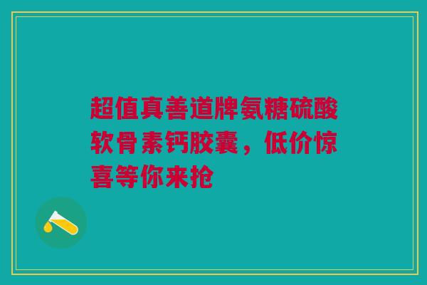 超值真善道牌氨糖硫酸软骨素钙胶囊，低价惊喜等你来抢
