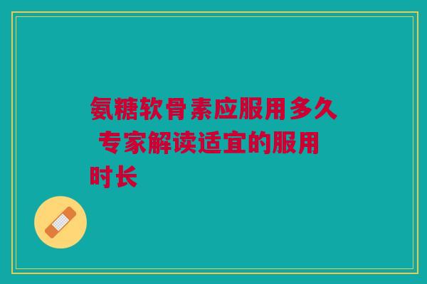 氨糖软骨素应服用多久 专家解读适宜的服用时长