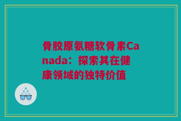 骨胶原氨糖软骨素Canada：探索其在健康领域的独特价值