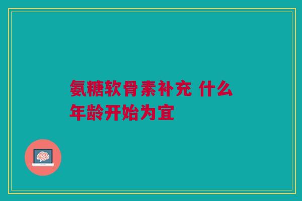 氨糖软骨素补充 什么年龄开始为宜