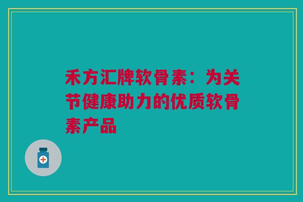 禾方汇牌软骨素：为关节健康助力的优质软骨素产品